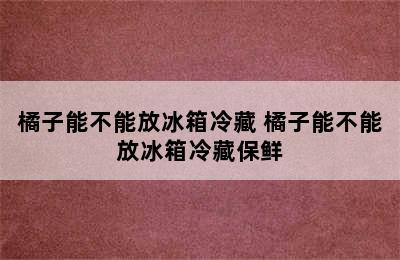 橘子能不能放冰箱冷藏 橘子能不能放冰箱冷藏保鲜